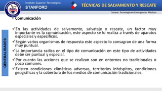 TÉCNICAS DE SALVAMENTO Y RESCATE
Carrera: Tecnología en Emergencias Medicas
GENERALIDADES
• Comunicación
En las actividades de salvamento, salvataje y rescate, un factor muy
importante es la comunicación, este aspecto se lo realiza a través de aparatos
especiales y específicos.
Según varios organismos de respuesta este aspecto lo consagran de una forma
muy puntual.
La importancia radica en el tipo de comunicación en este tipo de actividades
debe ser puntual y especial.
Por cuanto las acciones que se realizan son en entornos no tradicionales o
poco comunes.
Existen condiciones climáticas adversas, territorios inhóspitos, condiciones
geográficas y la cobertura de los medios de comunicación tradicionales.
 
