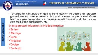 TÉCNICAS DE SALVAMENTO Y RESCATE
Carrera: Tecnología en Emergencias Medicas
GENERALIDADES
• Tomando en consideración que la comunicación se debe a un proceso
general que consiste, entre el emisor y el receptor se produce el efecto
feedback, para comprobar si el mensaje se está transmitiendo bien y si se
está recibiendo adecuadamente.
En este proceso existen una serie de elementos:
Emisor
Mensaje
Canal
Receptor
Código
Contexto
 