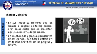 TÉCNICAS DE SALVAMENTO Y RESCATE
Carrera: Tecnología en Emergencias Medicas
GENERALIDADES
Riesgos y peligros
• En sus inicios se en tenía que los
riesgos o peligros de forma general
eran cosas malas que se presentan
por ira o contento de los dioses.
• En la actualidad y gracias a los aportes
de las ciencias que hacen énfasis en
las teorías científicas de los peligros y
riesgos.
 