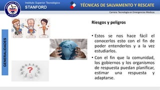 TÉCNICAS DE SALVAMENTO Y RESCATE
Carrera: Tecnología en Emergencias Medicas
GENERALIDADES
Riesgos y peligros
• Estos se nos hace fácil el
conocerlos esto con el fin de
poder entenderlos y a la vez
estudiarlos.
• Con el fin que la comunidad,
los gobiernos y los organismos
de respuesta puedan planificar,
estimar una respuesta y
adaptarse.
 