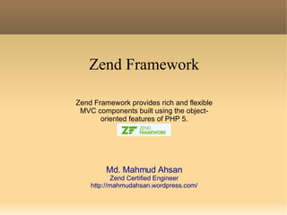 Zend Framework Zend Framework provides rich and flexible MVC components built using the object- oriented features of PHP 5. Md. Mahmud Ahsan Zend Certified Engineer http://mahmudahsan.wordpress.com/ 