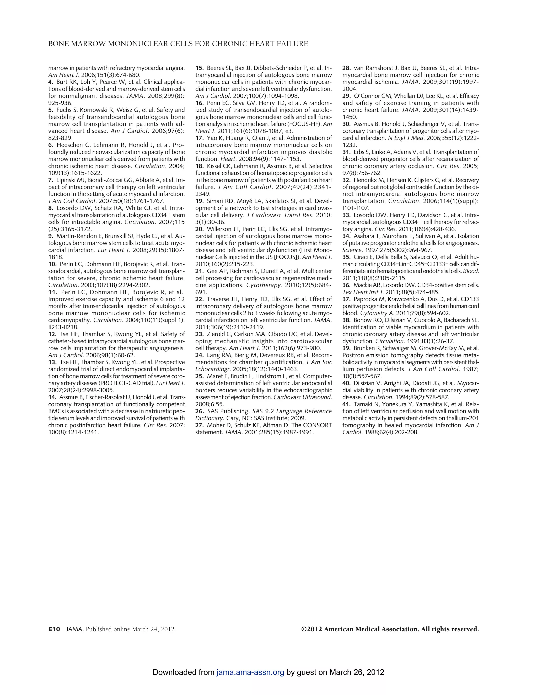BONE MARROW MONONUCLEAR CELLS FOR CHRONIC HEART FAILURE


marrow in patients with refractory myocardial angina.      15. Beeres SL, Bax JJ, Dibbets-Schneider P, et al. In-     28. van Ramshorst J, Bax JJ, Beeres SL, et al. Intra-
Am Heart J. 2006;151(3):674-680.                           tramyocardial injection of autologous bone marrow          myocardial bone marrow cell injection for chronic
4. Burt RK, Loh Y, Pearce W, et al. Clinical applica-      mononuclear cells in patients with chronic myocar-         myocardial ischemia. JAMA. 2009;301(19):1997-
tions of blood-derived and marrow-derived stem cells       dial infarction and severe left ventricular dysfunction.   2004.
for nonmalignant diseases. JAMA. 2008;299(8):              Am J Cardiol. 2007;100(7):1094-1098.                       29. O’Connor CM, Whellan DJ, Lee KL, et al. Efficacy
925-936.                                                   16. Perin EC, Silva GV, Henry TD, et al. A random-         and safety of exercise training in patients with
5. Fuchs S, Kornowski R, Weisz G, et al. Safety and        ized study of transendocardial injection of autolo-        chronic heart failure. JAMA. 2009;301(14):1439-
feasibility of transendocardial autologous bone            gous bone marrow mononuclear cells and cell func-          1450.
marrow cell transplantation in patients with ad-           tion analysis in ischemic heart failure (FOCUS-HF). Am     30. Assmus B, Honold J, Schachinger V, et al. Trans-
                                                                                                                                                       ¨
vanced heart disease. Am J Cardiol. 2006;97(6):            Heart J. 2011;161(6):1078-1087, e3.                        coronary transplantation of progenitor cells after myo-
823-829.                                                   17. Yao K, Huang R, Qian J, et al. Administration of       cardial infarction. N Engl J Med. 2006;355(12):1222-
6. Heeschen C, Lehmann R, Honold J, et al. Pro-            intracoronary bone marrow mononuclear cells on             1232.
foundly reduced neovascularization capacity of bone        chronic myocardial infarction improves diastolic           31. Erbs S, Linke A, Adams V, et al. Transplantation of
marrow mononuclear cells derived from patients with        function. Heart. 2008;94(9):1147-1153.                     blood-derived progenitor cells after recanalization of
chronic ischemic heart disease. Circulation. 2004;         18. Kissel CK, Lehmann R, Assmus B, et al. Selective       chronic coronary artery occlusion. Circ Res. 2005;
109(13):1615-1622.                                         functional exhaustion of hematopoietic progenitor cells    97(8):756-762.
7. Lipinski MJ, Biondi-Zoccai GG, Abbate A, et al. Im-     in the bone marrow of patients with postinfarction heart   32. Hendrikx M, Hensen K, Clijsters C, et al. Recovery
pact of intracoronary cell therapy on left ventricular     failure. J Am Coll Cardiol. 2007;49(24):2341-              of regional but not global contractile function by the di-
function in the setting of acute myocardial infarction.    2349.                                                      rect intramyocardial autologous bone marrow
J Am Coll Cardiol. 2007;50(18):1761-1767.                  19. Simari RD, Moye LA, Skarlatos SI, et al. Devel-
                                                                                  ´                                   transplantation. Circulation. 2006;114(1)(suppl):
8. Losordo DW, Schatz RA, White CJ, et al. Intra-          opment of a network to test strategies in cardiovas-       I101-I107.
myocardial transplantation of autologous CD34ϩ stem        cular cell delivery. J Cardiovasc Transl Res. 2010;        33. Losordo DW, Henry TD, Davidson C, et al. Intra-
cells for intractable angina. Circulation. 2007;115        3(1):30-36.                                                myocardial, autologous CD34ϩ cell therapy for refrac-
(25):3165-3172.                                            20. Willerson JT, Perin EC, Ellis SG, et al. Intramyo-     tory angina. Circ Res. 2011;109(4):428-436.
9. Martin-Rendon E, Brunskill SJ, Hyde CJ, et al. Au-      cardial injection of autologous bone marrow mono-          34. Asahara T, Murohara T, Sullivan A, et al. Isolation
tologous bone marrow stem cells to treat acute myo-        nuclear cells for patients with chronic ischemic heart     of putative progenitor endothelial cells for angiogenesis.
cardial infarction. Eur Heart J. 2008;29(15):1807-         disease and left ventricular dysfunction (First Mono-      Science. 1997;275(5302):964-967.
1818.                                                      nuclear Cells injected in the US [FOCUS]). Am Heart J.     35. Ciraci E, Della Bella S, Salvucci O, et al. Adult hu-
10. Perin EC, Dohmann HF, Borojevic R, et al. Tran-        2010;160(2):215-223.                                       man circulating CD34ÃLinÃCD45ÃCD133Ã cells can dif-
sendocardial, autologous bone marrow cell transplan-       21. Gee AP, Richman S, Durett A, et al. Multicenter        ferentiate into hematopoietic and endothelial cells. Blood.
tation for severe, chronic ischemic heart failure.         cell processing for cardiovascular regenerative medi-      2011;118(8):2105-2115.
Circulation. 2003;107(18):2294-2302.                       cine applications. Cytotherapy. 2010;12(5):684-            36. Mackie AR, Losordo DW. CD34-positive stem cells.
11. Perin EC, Dohmann HF, Borojevic R, et al.              691.                                                       Tex Heart Inst J. 2011;38(5):474-485.
Improved exercise capacity and ischemia 6 and 12           22. Traverse JH, Henry TD, Ellis SG, et al. Effect of      37. Paprocka M, Krawczenko A, Dus D, et al. CD133
months after transendocardial injection of autologous      intracoronary delivery of autologous bone marrow           positive progenitor endothelial cell lines from human cord
bone marrow mononuclear cells for ischemic                 mononuclear cells 2 to 3 weeks following acute myo-        blood. Cytometry A. 2011;79(8):594-602.
cardiomyopathy. Circulation. 2004;110(11)(suppl 1):        cardial infarction on left ventricular function. JAMA.     38. Bonow RO, Dilsizian V, Cuocolo A, Bacharach SL.
II213-II218.                                               2011;306(19):2110-2119.                                    Identification of viable myocardium in patients with
12. Tse HF, Thambar S, Kwong YL, et al. Safety of          23. Zierold C, Carlson MA, Obodo UC, et al. Devel-         chronic coronary artery disease and left ventricular
catheter-based intramyocardial autologous bone mar-        oping mechanistic insights into cardiovascular             dysfunction. Circulation. 1991;83(1):26-37.
row cells implantation for therapeutic angiogenesis.       cell therapy. Am Heart J. 2011;162(6):973-980.             39. Brunken R, Schwaiger M, Grover-McKay M, et al.
Am J Cardiol. 2006;98(1):60-62.                            24. Lang RM, Bierig M, Devereux RB, et al. Recom-          Positron emission tomography detects tissue meta-
13. Tse HF, Thambar S, Kwong YL, et al. Prospective        mendations for chamber quantification. J Am Soc            bolic activity in myocardial segments with persistent thal-
randomized trial of direct endomyocardial implanta-        Echocardiogr. 2005;18(12):1440-1463.                       lium perfusion defects. J Am Coll Cardiol. 1987;
tion of bone marrow cells for treatment of severe coro-    25. Maret E, Brudin L, Lindstrom L, et al. Computer-       10(3):557-567.
nary artery diseases (PROTECT-CAD trial). Eur Heart J.     assisted determination of left ventricular endocardial     40. Dilsizian V, Arrighi JA, Diodati JG, et al. Myocar-
2007;28(24):2998-3005.                                     borders reduces variability in the echocardiographic       dial viability in patients with chronic coronary artery
14. Assmus B, Fischer-Rasokat U, Honold J, et al. Trans-   assessment of ejection fraction. Cardiovasc Ultrasound.    disease. Circulation. 1994;89(2):578-587.
coronary transplantation of functionally competent         2008;6:55.                                                 41. Tamaki N, Yonekura Y, Yamashita K, et al. Rela-
BMCs is associated with a decrease in natriuretic pep-     26. SAS Publishing. SAS 9.2 Language Reference             tion of left ventricular perfusion and wall motion with
tide serum levels and improved survival of patients with   Dictionary. Cary, NC: SAS Institute; 2009.                 metabolic activity in persistent defects on thallium-201
chronic postinfarction heart failure. Circ Res. 2007;      27. Moher D, Schulz KF, Altman D. The CONSORT              tomography in healed myocardial infarction. Am J
100(8):1234-1241.                                          statement. JAMA. 2001;285(15):1987-1991.                   Cardiol. 1988;62(4):202-208.




E10 JAMA, Published online March 24, 2012                                                             ©2012 American Medical Association. All rights reserved.




                                          Downloaded from jama.ama-assn.org by guest on March 26, 2012
 