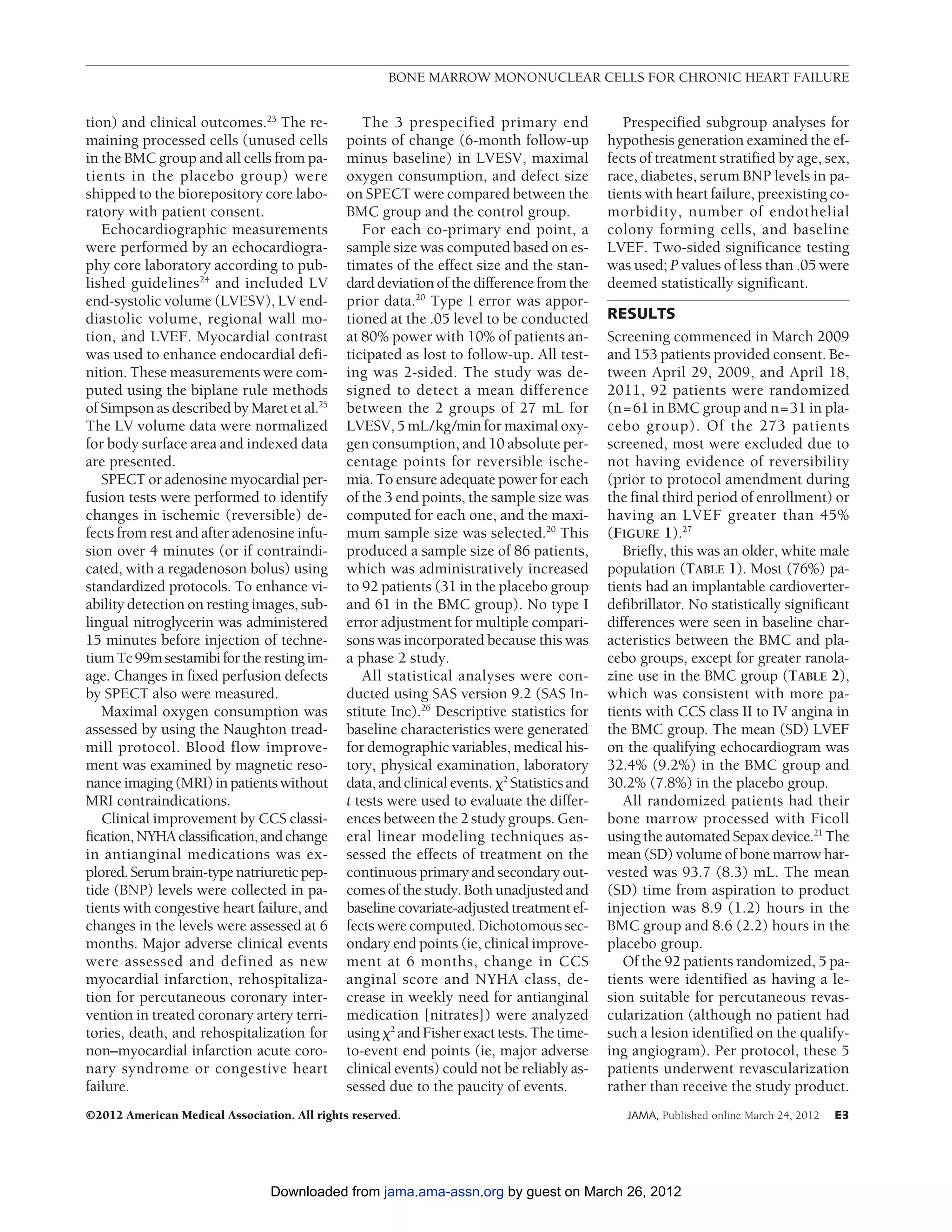 BONE MARROW MONONUCLEAR CELLS FOR CHRONIC HEART FAILURE


tion) and clinical outcomes.23 The re-           The 3 prespecified primary end                 Prespecified subgroup analyses for
maining processed cells (unused cells         points of change (6-month follow-up            hypothesis generation examined the ef-
in the BMC group and all cells from pa-       minus baseline) in LVESV, maximal              fects of treatment stratified by age, sex,
tients in the placebo group) were             oxygen consumption, and defect size            race, diabetes, serum BNP levels in pa-
shipped to the biorepository core labo-       on SPECT were compared between the             tients with heart failure, preexisting co-
ratory with patient consent.                  BMC group and the control group.               morbidity, number of endothelial
   Echocardiographic measurements                For each co-primary end point, a            colony forming cells, and baseline
were performed by an echocardiogra-           sample size was computed based on es-          LVEF. Two-sided significance testing
phy core laboratory according to pub-         timates of the effect size and the stan-       was used; P values of less than .05 were
lished guidelines24 and included LV           dard deviation of the difference from the      deemed statistically significant.
end-systolic volume (LVESV), LV end-          prior data.20 Type I error was appor-
diastolic volume, regional wall mo-           tioned at the .05 level to be conducted        RESULTS
tion, and LVEF. Myocardial contrast           at 80% power with 10% of patients an-          Screening commenced in March 2009
was used to enhance endocardial defi-         ticipated as lost to follow-up. All test-      and 153 patients provided consent. Be-
nition. These measurements were com-          ing was 2-sided. The study was de-             tween April 29, 2009, and April 18,
puted using the biplane rule methods          signed to detect a mean difference             2011, 92 patients were randomized
of Simpson as described by Maret et al.25     between the 2 groups of 27 mL for              (n=61 in BMC group and n=31 in pla-
The LV volume data were normalized            LVESV, 5 mL/kg/min for maximal oxy-            cebo group). Of the 273 patients
for body surface area and indexed data        gen consumption, and 10 absolute per-          screened, most were excluded due to
are presented.                                centage points for reversible ische-           not having evidence of reversibility
   SPECT or adenosine myocardial per-         mia. To ensure adequate power for each         (prior to protocol amendment during
fusion tests were performed to identify       of the 3 end points, the sample size was       the final third period of enrollment) or
changes in ischemic (reversible) de-          computed for each one, and the maxi-           having an LVEF greater than 45%
fects from rest and after adenosine infu-     mum sample size was selected.20 This           (FIGURE 1).27
sion over 4 minutes (or if contraindi-        produced a sample size of 86 patients,            Briefly, this was an older, white male
cated, with a regadenoson bolus) using        which was administratively increased           population (TABLE 1). Most (76%) pa-
standardized protocols. To enhance vi-        to 92 patients (31 in the placebo group        tients had an implantable cardioverter-
ability detection on resting images, sub-     and 61 in the BMC group). No type I            defibrillator. No statistically significant
lingual nitroglycerin was administered        error adjustment for multiple compari-         differences were seen in baseline char-
15 minutes before injection of techne-        sons was incorporated because this was         acteristics between the BMC and pla-
tium Tc 99m sestamibi for the resting im-     a phase 2 study.                               cebo groups, except for greater ranola-
age. Changes in fixed perfusion defects          All statistical analyses were con-          zine use in the BMC group (TABLE 2),
by SPECT also were measured.                  ducted using SAS version 9.2 (SAS In-          which was consistent with more pa-
   Maximal oxygen consumption was             stitute Inc).26 Descriptive statistics for     tients with CCS class II to IV angina in
assessed by using the Naughton tread-         baseline characteristics were generated        the BMC group. The mean (SD) LVEF
mill protocol. Blood flow improve-            for demographic variables, medical his-        on the qualifying echocardiogram was
ment was examined by magnetic reso-           tory, physical examination, laboratory         32.4% (9.2%) in the BMC group and
nance imaging (MRI) in patients without       data, and clinical events. ␹2 Statistics and   30.2% (7.8%) in the placebo group.
MRI contraindications.                        t tests were used to evaluate the differ-         All randomized patients had their
   Clinical improvement by CCS classi-        ences between the 2 study groups. Gen-         bone marrow processed with Ficoll
fication, NYHA classification, and change     eral linear modeling techniques as-            using the automated Sepax device.21 The
in antianginal medications was ex-            sessed the effects of treatment on the         mean (SD) volume of bone marrow har-
plored. Serum brain-type natriuretic pep-     continuous primary and secondary out-          vested was 93.7 (8.3) mL. The mean
tide (BNP) levels were collected in pa-       comes of the study. Both unadjusted and        (SD) time from aspiration to product
tients with congestive heart failure, and     baseline covariate-adjusted treatment ef-      injection was 8.9 (1.2) hours in the
changes in the levels were assessed at 6      fects were computed. Dichotomous sec-          BMC group and 8.6 (2.2) hours in the
months. Major adverse clinical events         ondary end points (ie, clinical improve-       placebo group.
were assessed and defined as new              ment at 6 months, change in CCS                   Of the 92 patients randomized, 5 pa-
myocardial infarction, rehospitaliza-         anginal score and NYHA class, de-              tients were identified as having a le-
tion for percutaneous coronary inter-         crease in weekly need for antianginal          sion suitable for percutaneous revas-
vention in treated coronary artery terri-     medication [nitrates]) were analyzed           cularization (although no patient had
tories, death, and rehospitalization for      using ␹2 and Fisher exact tests. The time-     such a lesion identified on the qualify-
non–myocardial infarction acute coro-         to-event end points (ie, major adverse         ing angiogram). Per protocol, these 5
nary syndrome or congestive heart             clinical events) could not be reliably as-     patients underwent revascularization
failure.                                      sessed due to the paucity of events.           rather than receive the study product.
©2012 American Medical Association. All rights reserved.                                        JAMA, Published online March 24, 2012   E3




                                Downloaded from jama.ama-assn.org by guest on March 26, 2012
 