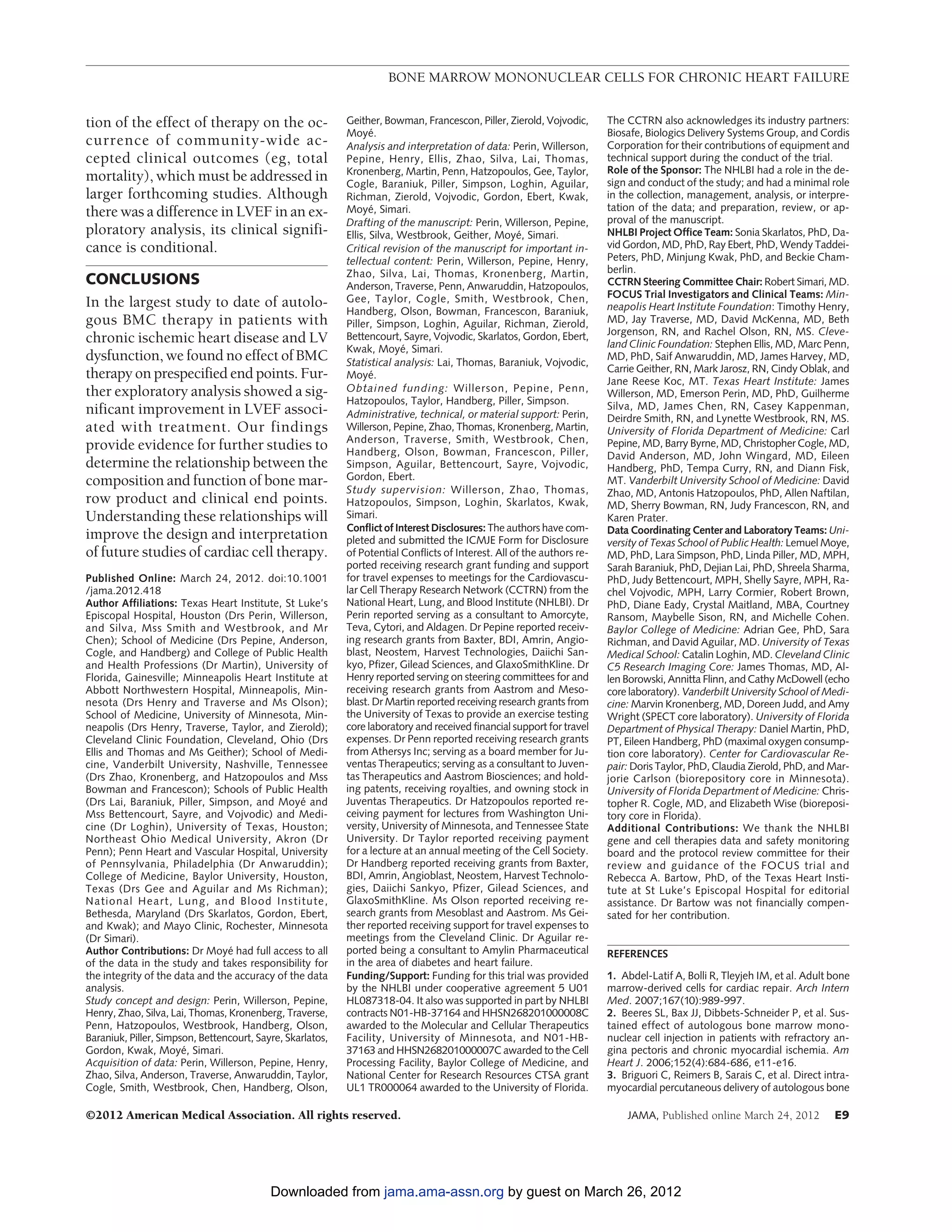 BONE MARROW MONONUCLEAR CELLS FOR CHRONIC HEART FAILURE


tion of the effect of therapy on the oc-                    Geither, Bowman, Francescon, Piller, Zierold, Vojvodic,      The CCTRN also acknowledges its industry partners:
                                                            Moye.  ´                                                     Biosafe, Biologics Delivery Systems Group, and Cordis
currence of community-wide ac-                              Analysis and interpretation of data: Perin, Willerson,       Corporation for their contributions of equipment and
cepted clinical outcomes (eg, total                         Pepine, Henry, Ellis, Zhao, Silva, Lai, Thomas,              technical support during the conduct of the trial.
                                                            Kronenberg, Martin, Penn, Hatzopoulos, Gee, Taylor,          Role of the Sponsor: The NHLBI had a role in the de-
mortality), which must be addressed in                      Cogle, Baraniuk, Piller, Simpson, Loghin, Aguilar,           sign and conduct of the study; and had a minimal role
larger forthcoming studies. Although                        Richman, Zierold, Vojvodic, Gordon, Ebert, Kwak,             in the collection, management, analysis, or interpre-
there was a difference in LVEF in an ex-                    Moye, Simari.
                                                                   ´                                                     tation of the data; and preparation, review, or ap-
                                                            Drafting of the manuscript: Perin, Willerson, Pepine,        proval of the manuscript.
ploratory analysis, its clinical signifi-                   Ellis, Silva, Westbrook, Geither, Moye, Simari.
                                                                                                      ´                  NHLBI Project Office Team: Sonia Skarlatos, PhD, Da-
cance is conditional.                                       Critical revision of the manuscript for important in-        vid Gordon, MD, PhD, Ray Ebert, PhD, Wendy Taddei-
                                                            tellectual content: Perin, Willerson, Pepine, Henry,         Peters, PhD, Minjung Kwak, PhD, and Beckie Cham-
                                                            Zhao, Silva, Lai, Thomas, Kronenberg, Martin,                berlin.
CONCLUSIONS                                                 Anderson, Traverse, Penn, Anwaruddin, Hatzopoulos,           CCTRN Steering Committee Chair: Robert Simari, MD.
                                                            Gee, Taylor, Cogle, Smith, Westbrook, Chen,                  FOCUS Trial Investigators and Clinical Teams: Min-
In the largest study to date of autolo-                                                                                  neapolis Heart Institute Foundation: Timothy Henry,
                                                            Handberg, Olson, Bowman, Francescon, Baraniuk,
gous BMC therapy in patients with                           Piller, Simpson, Loghin, Aguilar, Richman, Zierold,          MD, Jay Traverse, MD, David McKenna, MD, Beth
                                                                                                                         Jorgenson, RN, and Rachel Olson, RN, MS. Cleve-
chronic ischemic heart disease and LV                       Bettencourt, Sayre, Vojvodic, Skarlatos, Gordon, Ebert,
                                                                                                                         land Clinic Foundation: Stephen Ellis, MD, Marc Penn,
                                                            Kwak, Moye, Simari.
                                                                          ´
dysfunction, we found no effect of BMC                      Statistical analysis: Lai, Thomas, Baraniuk, Vojvodic,
                                                                                                                         MD, PhD, Saif Anwaruddin, MD, James Harvey, MD,
                                                                                                                         Carrie Geither, RN, Mark Jarosz, RN, Cindy Oblak, and
therapy on prespecified end points. Fur-                    Moye.  ´
                                                                                                                         Jane Reese Koc, MT. Texas Heart Institute: James
ther exploratory analysis showed a sig-                     Obtained funding: Willerson, Pepine, Penn,                   Willerson, MD, Emerson Perin, MD, PhD, Guilherme
                                                            Hatzopoulos, Taylor, Handberg, Piller, Simpson.              Silva, MD, James Chen, RN, Casey Kappenman,
nificant improvement in LVEF associ-                        Administrative, technical, or material support: Perin,       Deirdre Smith, RN, and Lynette Westbrook, RN, MS.
ated with treatment. Our findings                           Willerson, Pepine, Zhao, Thomas, Kronenberg, Martin,         University of Florida Department of Medicine: Carl
                                                            Anderson, Traverse, Smith, Westbrook, Chen,
provide evidence for further studies to                     Handberg, Olson, Bowman, Francescon, Piller,
                                                                                                                         Pepine, MD, Barry Byrne, MD, Christopher Cogle, MD,
                                                                                                                         David Anderson, MD, John Wingard, MD, Eileen
determine the relationship between the                      Simpson, Aguilar, Bettencourt, Sayre, Vojvodic,              Handberg, PhD, Tempa Curry, RN, and Diann Fisk,
composition and function of bone mar-                       Gordon, Ebert.                                               MT. Vanderbilt University School of Medicine: David
                                                            Study supervision: Willerson, Zhao, Thomas,                  Zhao, MD, Antonis Hatzopoulos, PhD, Allen Naftilan,
row product and clinical end points.                        Hatzopoulos, Simpson, Loghin, Skarlatos, Kwak,               MD, Sherry Bowman, RN, Judy Francescon, RN, and
Understanding these relationships will                      Simari.                                                      Karen Prater.
                                                            Conflict of Interest Disclosures: The authors have com-      Data Coordinating Center and Laboratory Teams: Uni-
improve the design and interpretation                       pleted and submitted the ICMJE Form for Disclosure           versity of Texas School of Public Health: Lemuel Moye,
of future studies of cardiac cell therapy.                  of Potential Conflicts of Interest. All of the authors re-   MD, PhD, Lara Simpson, PhD, Linda Piller, MD, MPH,
                                                            ported receiving research grant funding and support          Sarah Baraniuk, PhD, Dejian Lai, PhD, Shreela Sharma,
Published Online: March 24, 2012. doi:10.1001               for travel expenses to meetings for the Cardiovascu-         PhD, Judy Bettencourt, MPH, Shelly Sayre, MPH, Ra-
/jama.2012.418                                              lar Cell Therapy Research Network (CCTRN) from the           chel Vojvodic, MPH, Larry Cormier, Robert Brown,
Author Affiliations: Texas Heart Institute, St Luke’s       National Heart, Lung, and Blood Institute (NHLBI). Dr        PhD, Diane Eady, Crystal Maitland, MBA, Courtney
Episcopal Hospital, Houston (Drs Perin, Willerson,          Perin reported serving as a consultant to Amorcyte,          Ransom, Maybelle Sison, RN, and Michelle Cohen.
and Silva, Mss Smith and Westbrook, and Mr                  Teva, Cytori, and Aldagen. Dr Pepine reported receiv-        Baylor College of Medicine: Adrian Gee, PhD, Sara
Chen); School of Medicine (Drs Pepine, Anderson,            ing research grants from Baxter, BDI, Amrin, Angio-          Richman, and David Aguilar, MD. University of Texas
Cogle, and Handberg) and College of Public Health           blast, Neostem, Harvest Technologies, Daiichi San-           Medical School: Catalin Loghin, MD. Cleveland Clinic
and Health Professions (Dr Martin), University of           kyo, Pfizer, Gilead Sciences, and GlaxoSmithKline. Dr        C5 Research Imaging Core: James Thomas, MD, Al-
Florida, Gainesville; Minneapolis Heart Institute at        Henry reported serving on steering committees for and        len Borowski, Annitta Flinn, and Cathy McDowell (echo
Abbott Northwestern Hospital, Minneapolis, Min-             receiving research grants from Aastrom and Meso-             core laboratory). Vanderbilt University School of Medi-
nesota (Drs Henry and Traverse and Ms Olson);               blast. Dr Martin reported receiving research grants from     cine: Marvin Kronenberg, MD, Doreen Judd, and Amy
School of Medicine, University of Minnesota, Min-           the University of Texas to provide an exercise testing       Wright (SPECT core laboratory). University of Florida
neapolis (Drs Henry, Traverse, Taylor, and Zierold);        core laboratory and received financial support for travel    Department of Physical Therapy: Daniel Martin, PhD,
Cleveland Clinic Foundation, Cleveland, Ohio (Drs           expenses. Dr Penn reported receiving research grants         PT, Eileen Handberg, PhD (maximal oxygen consump-
Ellis and Thomas and Ms Geither); School of Medi-           from Athersys Inc; serving as a board member for Ju-         tion core laboratory). Center for Cardiovascular Re-
cine, Vanderbilt University, Nashville, Tennessee           ventas Therapeutics; serving as a consultant to Juven-       pair: Doris Taylor, PhD, Claudia Zierold, PhD, and Mar-
(Drs Zhao, Kronenberg, and Hatzopoulos and Mss              tas Therapeutics and Aastrom Biosciences; and hold-          jorie Carlson (biorepository core in Minnesota).
Bowman and Francescon); Schools of Public Health            ing patents, receiving royalties, and owning stock in        University of Florida Department of Medicine: Chris-
(Drs Lai, Baraniuk, Piller, Simpson, and Moye and ´         Juventas Therapeutics. Dr Hatzopoulos reported re-           topher R. Cogle, MD, and Elizabeth Wise (bioreposi-
Mss Bettencourt, Sayre, and Vojvodic) and Medi-             ceiving payment for lectures from Washington Uni-            tory core in Florida).
cine (Dr Loghin), University of Texas, Houston;             versity, University of Minnesota, and Tennessee State        Additional Contributions: We thank the NHLBI
Northeast Ohio Medical University, Akron (Dr                University. Dr Taylor reported receiving payment             gene and cell therapies data and safety monitoring
Penn); Penn Heart and Vascular Hospital, University         for a lecture at an annual meeting of the Cell Society.      board and the protocol review committee for their
of Pennsylvania, Philadelphia (Dr Anwaruddin);              Dr Handberg reported receiving grants from Baxter,           review and guidance of the FOCUS trial and
College of Medicine, Baylor University, Houston,            BDI, Amrin, Angioblast, Neostem, Harvest Technolo-           Rebecca A. Bartow, PhD, of the Texas Heart Insti-
Texas (Drs Gee and Aguilar and Ms Richman);                 gies, Daiichi Sankyo, Pfizer, Gilead Sciences, and           tute at St Luke’s Episcopal Hospital for editorial
National Heart, Lung, and Blood Institute,                  GlaxoSmithKline. Ms Olson reported receiving re-             assistance. Dr Bartow was not financially compen-
Bethesda, Maryland (Drs Skarlatos, Gordon, Ebert,           search grants from Mesoblast and Aastrom. Ms Gei-            sated for her contribution.
and Kwak); and Mayo Clinic, Rochester, Minnesota            ther reported receiving support for travel expenses to
(Dr Simari).                                                meetings from the Cleveland Clinic. Dr Aguilar re-
Author Contributions: Dr Moye had full access to all
                                 ´                          ported being a consultant to Amylin Pharmaceutical           REFERENCES
of the data in the study and takes responsibility for       in the area of diabetes and heart failure.
the integrity of the data and the accuracy of the data      Funding/Support: Funding for this trial was provided         1. Abdel-Latif A, Bolli R, Tleyjeh IM, et al. Adult bone
analysis.                                                   by the NHLBI under cooperative agreement 5 U01               marrow-derived cells for cardiac repair. Arch Intern
Study concept and design: Perin, Willerson, Pepine,         HL087318-04. It also was supported in part by NHLBI          Med. 2007;167(10):989-997.
Henry, Zhao, Silva, Lai, Thomas, Kronenberg, Traverse,      contracts N01-HB-37164 and HHSN268201000008C                 2. Beeres SL, Bax JJ, Dibbets-Schneider P, et al. Sus-
Penn, Hatzopoulos, Westbrook, Handberg, Olson,              awarded to the Molecular and Cellular Therapeutics           tained effect of autologous bone marrow mono-
Baraniuk, Piller, Simpson, Bettencourt, Sayre, Skarlatos,   Facility, University of Minnesota, and N01-HB-               nuclear cell injection in patients with refractory an-
Gordon, Kwak, Moye, Simari.
                       ´                                    37163 and HHSN268201000007C awarded to the Cell              gina pectoris and chronic myocardial ischemia. Am
Acquisition of data: Perin, Willerson, Pepine, Henry,       Processing Facility, Baylor College of Medicine, and         Heart J. 2006;152(4):684-686, e11-e16.
Zhao, Silva, Anderson, Traverse, Anwaruddin, Taylor,        National Center for Research Resources CTSA grant            3. Briguori C, Reimers B, Sarais C, et al. Direct intra-
Cogle, Smith, Westbrook, Chen, Handberg, Olson,             UL1 TR000064 awarded to the University of Florida.           myocardial percutaneous delivery of autologous bone

©2012 American Medical Association. All rights reserved.                                                                     JAMA, Published online March 24, 2012           E9




                                           Downloaded from jama.ama-assn.org by guest on March 26, 2012
 