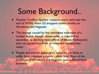 Some Background.. <ul><li>Nuclear Conflict: Nuclear weapons were used near the end of WWII, when US dropped atomic bombs o...