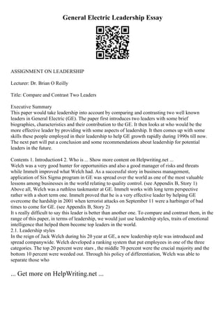 General Electric Leadership Essay
ASSIGNMENT ON LEADERSHIP
Lecturer: Dr. Brian O Reilly
Title: Compare and Contrast Two Leaders
Executive Summary
This paper would take leadership into account by comparing and contrasting two well known
leaders in General Electric (GE). The paper first introduces two leaders with some brief
biographies, characteristics and their contribution to the GE. It then looks at who would be the
more effective leader by providing with some aspects of leadership. It then comes up with some
skills these people employed in their leadership to help GE growth rapidly during 1990s till now.
The next part will put a conclusion and some recommendations about leadership for potential
leaders in the future.
Contents 1. Introduction4 2. Who is ... Show more content on Helpwriting.net ...
Welch was a very good hunter for opportunities and also a good manager of risks and threats
while Immelt improved what Welch had. As a successful story in business management,
application of Six Sigma program in GE was spread over the world as one of the most valuable
lessons among businesses in the world relating to quality control. (see Appendix B, Story 1)
Above all, Welch was a ruthless taskmaster at GE. Immelt works with long term perspective
rather with a short term one. Immelt proved that he is a very effective leader by helping GE
overcome the hardship in 2001 when terrorist attacks on September 11 were a harbinger of bad
times to come for GE. (see Appendix B, Story 2)
It s really difficult to say this leader is better than another one. To compare and contrast them, in the
range of this paper, in terms of leadership, we would just use leadership styles, traits of emotional
intelligence that helped them become top leaders in the world.
2.1. Leadership styles
In the reign of Jack Welch during his 20 year at GE, a new leadership style was introduced and
spread companywide. Welch developed a ranking system that put employees in one of the three
categories. The top 20 percent were stars , the middle 70 percent were the crucial majority and the
bottom 10 percent were weeded out. Through his policy of differentiation, Welch was able to
separate those who
... Get more on HelpWriting.net ...
 