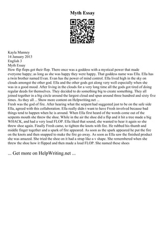Myth Essay
Kayla Manney
14 January 2013
English 3
Myth Essay
How flip flops got their flop. There once was a goddess with a mystical power that made
everyone happy; as long as she was happy they were happy. That goddess name was Ella. Ella has
a twin brother named Evan. Evan has the power of mind control. Ella lived high in the sky on
clouds amongst the other god. Ella and the other gods got along very well especially when she
was in a good mood. After living in the clouds for a very long time all the gods got tired of doing
regular deeds for themselves. They decided to do something big to create something. They all
joined together in a big circle around the largest cloud and spun around three hundred and sixty five
times. As they all ... Show more content on Helpwriting.net ...
Fresh was the god of fire. After hearing what the serpent had suggested just to be on the safe side
Ella, agreed with this collaboration. Ella really didn t want to have Fresh involved because bad
things tend to happen when he is around. When Ella first heard of the words come out of the
serpents mouth she threw the shoe. While in the air the shoe did a flip and it hit a tree made a big
WHACK, and had a very loud FLOP. Ella liked that sound, she wanted to hear it again so she
threw shoe again. Finally Fresh came, to tighten the knots with fire. He rubbed his thumb and
middle finger together and a spark of fire appeared. As soon as the spark appeared he put the fire
on the knots and then snapped to make the fire go away. As soon as Ella saw the finished product
she was amazed. She tried the shoe on it had a strap like a v shape. She remembered when she
threw the shoe how it flipped and then made a loud FLOP. She named these shoes
... Get more on HelpWriting.net ...
 