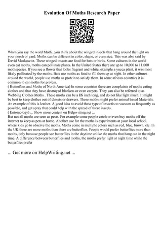 Evolution Of Moths Research Paper
When you say the word Moth , you think about the winged insects that hang around the light on
your porch or yard. Moths can be different in color, shape, or even size. This was also said by
David Moskowitz. These winged insects are food for bats or birds. Some cultures in the world
even eat moths, moths can pollinate plants. In the United States there are up to 10,000 to 11,000
mothspecies. If you see a flower that looks fragrant and white, example a yucca plant, it was most
likely pollinated by the moths. Bats use moths as food to fill them up at night. In other cultures
around the world, people use moths as protein to satisfy them. In some african countries it is
common to eat moths for protein.
( Butterflies and Moths of North America) In some countries there are complaints of moths eating
clothes and that they have destroyed blankets or even carpets. They can also be referred to as
Webbing Clothes Moths . These moths can be a ВЅ inch long, and do not like light much. It might
be best to keep clothes out of closets or drawers. These moths might prefer animal based Materials.
An example of this is leather. A good idea to avoid these type of insectis to vacuum as frequently as
possible, and get spray that could help with the spread of these insects.
( Entomology) ... Show more content on Helpwriting.net ...
But not all moths are seen as pests. For example some people catch or even buy moths off the
internet to keep as pets at home. Another use for the moths is experiments at your local school,
where kids go to observe the moths. Moths come in multiple colors such as red, blue, brown, etc. In
the UK there are more moths than there are butterflies. People would prefer butterflies more than
moths, only because people see butterflies in the daytime unlike the moths that hang out in the night
time. A difference between butterflies and moths, the moths prefer light at night time while the
butterflies prefer
... Get more on HelpWriting.net ...
 