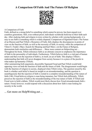 A Comparison Of Faith And The Future Of Religion
A Comparison of Faith
Faith, defined as a strong belief in something which cannot be proven, has been argued over
countless generations. Still, even without proof, individuals worldwide hold true to their faith each
day. After studying faith and religion in texts written by scholars with varying backgrounds, it is
easy to see faith is something which is widely disputed. Comparison of Sigmund Freud s The Future
of an Illusion and Paul Tillich s Dynamics of Faith, fully displays the discrepancies in points of
view on the function of faith, as well as the necessity of faith, in society; while the comparison of
Viktor E. Frankl s Man s Search for Meaning and Karl Marx s on the Future of Religion,
demonstrate both similarities and differences ... Show more content on Helpwriting.net ...
Throughout his book, Tillich references faith as an ultimate concern to emphasize the importance
of faith in the personality of individuals. Furthermore, Tillich believes faith is a vital part of human
nature and that even the rejection of faith is, in itself, an act of faith. This displays Tillich s
understanding that faith will never disappear from society because it is a piece of the puzzle in
what makes up humanity (Tillich).
After summarizing both arguments, discernibly Sigmund Freud and Paul Tillich would hold
opposing views on both the function of faith and the future of faith. The disagreement would begin
with the function of religion in society, displayed when Tillich writes, The question raised by this
book is whether such belief is based on insight or on misunderstanding, and the question is
unambiguously that the rejection of faith is rooted in a complete misunderstanding of the nature of
faith (146). Freud believes religion is man being immature, but Tillich feels differently. Tillich
perceives the rejection of faith as the misunderstanding of the true nature of faith. If Tillich and
Freud were to hold a debate, Tillich would most likely discuss how Freud misunderstands faith s
nature. Freud, however, would respond with a discussion about how faith is man looking for
security in the world.
... Get more on HelpWriting.net ...
 