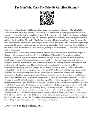 The Man Who Took The Prize By Caroline Alexander
From George Washington to Odysseus, heroes come in a variety of forms. In The Man Who
Took the Prize written by Caroline Alexander, Roald Amundsen, a Norwegian explorer, had the
goal of becoming the first to travel to the North Pole. However, after failing his mission, as Robert
Peary had beat him, he began racing for ...the most prestigious prize the world of exploration still
offered: the South Pole(Alexander). With this, he gathered his men and headed out for one of the
most obscure areas of the world preparing to enter a whole new world. And after suffering through
many hardships and complications on his adventure, Amundsen finally achieved his goal of being
the first to reach the South Pole. Thus, with his journey to the South Pole,... Show more content on
Helpwriting.net ...
Amundsen was ...a man of towering ambition, prey to the same dangerous dreams and impulses
that drive all explorers to risk their lives in wild places (Alexander). The explorer had the
burning passion for adventure, and was ambitious enough to risk his own life for it a common
trait heroes possess. Without ambitious, heroes would be left cowardly, unsure, and unable to
complete their task to reach their goal as they do not have the driving force of determination and
ambition to pull them through. Thus, with Amundsen s naturally born interest and fiery
ambition for exploring, he was willing to put his life on the line in order in order to reach his
end goal of being the first to have traveled to the South Pole. Not only did the Norwegian display
ambition, he also was strategic and skillful throughout his exploration to the Arctic. BГёrge
Ousland, another Norwegian explorer, emphasized about how Amundsen ...always tried to learn
from others. He identified the problem, then looked to solve the problem (Alexander). Skill and
strategy is a vital trait for heroes as confronting a problem without a proper plan would end in
tragedy making one seem foolish and incapable. Therefore, with Amundsen being able to solve his
conflicts through careful thinking and by applying his knowledge, he proved to possess skill and a
strong understanding of strategic planning. Lastly, Amundsen seized compassion. He became
infatuated with exploration ever since reading about it as a boy, [and] has been fascinated by
Englishmen John Franklin s disastrous search for the Northwest Passage (Alexander), illustrating
Amundsen s early interest in his hobby. This early interest quickly grew, and soon drove him to
begin his adventure towards the South Pole. His compassion drew him on, and soon after fulfilling
his lifelong dream, Amundsen wrote in his diary... My boyhood
... Get more on HelpWriting.net ...
 
