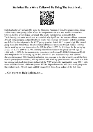 Statistical Data Were Collected By Using The Statistical...
Statistical data were collected by using the Statistical Package of Social Sciences using a paired
variance t test (comparing before after). An independent t test was also used for comparison
between the two groups (equal variance). The results were reported as mean В± SD.
The following outcomes were found to be statistically significant. An increase of knee extensors
strength comparing pre and post treatment results was observed on weak (w) and strong(s) legs
not defined by investigators in the WBV group (p values 0.009, 0.013 respectively). The control
group mean and standardized deviation values of the knee extensors strength were as followed
for the weak leg pre post intervention: 24.667 В± 0.764, 25.333 В± 0.289 and for the strong leg
23.333 В± 1.258, 24.00 В± 0.500, showing minimal increases in this group for both legs (w
=.666 and s = .667); for the experimental group the weak leg was 25.00 В±0.866 pre and 28.00
В±1.000 post and for the strong leg 24 В±0.866 and 27 В±1.00 respectively, both of them
showing increases of 3.00. Spasticity reduction was observed in the trial group in one of the three
muscle groups (knee extensors) with a p value 0.035. Walking speed assessed with the 6 Min walk
test showed statistical significance in favor of the WBV group after treatment (p value 0.001) with
mean and SD values of 240 В± 60 pre and 400 В± 50 post in contrast with the control group were
the p value was 0.173 with mean and SD values 203.3 В±33.3 pre and 221.7 В± 46.5 post.
... Get more on HelpWriting.net ...
 