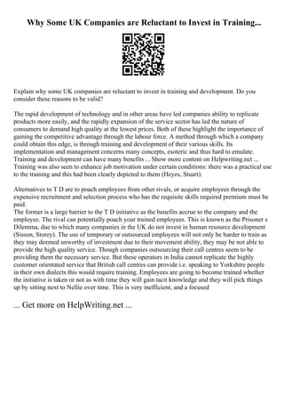 Why Some UK Companies are Reluctant to Invest in Training...
Explain why some UK companies are reluctant to invest in training and development. Do you
consider these reasons to be valid?
The rapid development of technology and in other areas have led companies ability to replicate
products more easily, and the rapidly expansion of the service sector has led the nature of
consumers to demand high quality at the lowest prices. Both of these highlight the importance of
gaining the competitive advantage through the labour force. A method through which a company
could obtain this edge, is through training and development of their various skills. Its
implementation and management concerns many concepts, esoteric and thus hard to emulate.
Training and development can have many benefits ... Show more content on Helpwriting.net ...
Training was also seen to enhance job motivation under certain conditions: there was a practical use
to the training and this had been clearly depicted to them (Heyes, Stuart).
Alternatives to T D are to poach employees from other rivals, or acquire employees through the
expensive recruitment and selection process who has the requisite skills required premium must be
paid.
The former is a large barrier to the T D initiative as the benefits accrue to the company and the
employee. The rival can potentially poach your trained employees. This is known as the Prisoner s
Dilemma, due to which many companies in the UK do not invest in human resource development
(Sisson, Storey). The use of temporary or outsourced employees will not only be harder to train as
they may deemed unworthy of investment due to their movement ability, they may be not able to
provide the high quality service. Though companies outsourcing their call centres seem to be
providing them the necessary service. But these operators in India cannot replicate the highly
customer orientated service that British call centres can provide i.e. speaking to Yorkshire people
in their own dialects this would require training. Employees are going to become trained whether
the initiative is taken or not as with time they will gain tacit knowledge and they will pick things
up by sitting next to Nellie over time. This is very inefficient, and a focused
... Get more on HelpWriting.net ...
 