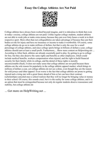 Essay On College Athletes Are Not Paid
College athletes have always been worked beyond imagine, and it is ridiculous to think that even
in today s society, college athletes are not paid. Unlike regular college students, student athletes
are not able to work jobs or make extra money because they put over forty hours a week in to their
respective sport. More often than not collegeathletes are taken advantage of because they put their
bodies at risk for injury and have no insurance or income to make it worthwhile. Of course, some
college athletes do go on to make millions of dollars, but that is only the case for a small
percentage of college athletes, and since college sports brings in billions of dollars a year, college
athletes should earn at least a small profit. Furthermore,... Show more content on Helpwriting.net ...
According to Allen Sack, athletes are already essentially paid to play, by getting to go to college
for free, but they also deserve the same rights and benefits as other employees, which could
include medical benefits, workers compensation when injured, and the right to build financial
security for their family while in college, and the denial of these rights is morally
unconscionable (Sack). It does not make sense that college athletes are not paid because these
athletes are the sole reason for popularity in the college athletic apparel market, which brings in
millions of dollars a year, yet college athletes do not see a dime, even though they are the reason
for sold jerseys and other apparel. Even worse is the fact that college athletes are prone to getting
injured and a rising star with a great future ahead of him or her can have their contract
(scholarships) canceled once a school realizes that they will no longer be bringing value or money
to their school. Of course, this sounds cruel, but it is the reality for some college athletes, and it is
an option that must be extinguished because not only do regular students deserve reassurance and
stability, but college athletes do
... Get more on HelpWriting.net ...
 