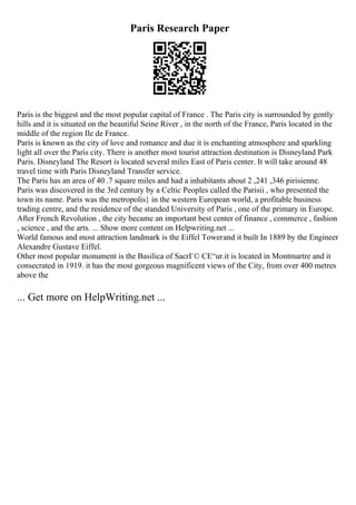 Paris Research Paper
Paris is the biggest and the most popular capital of France . The Paris city is surrounded by gently
hills and it is situated on the beautiful Seine River , in the north of the France, Paris located in the
middle of the region Ile de France.
Paris is known as the city of love and romance and due it is enchanting atmosphere and sparkling
light all over the Paris city. There is another most tourist attraction destination is Disneyland Park
Paris. Disneyland The Resort is located several miles East of Paris center. It will take around 48
travel time with Paris Disneyland Transfer service.
The Paris has an area of 40 .7 square miles and had a inhabitants about 2 ,241 ,346 pirisienne.
Paris was discovered in the 3rd century by a Celtic Peoples called the Parisii , who presented the
town its name. Paris was the metropolis} in the western European world, a profitable business
trading centre, and the residence of the standed University of Paris , one of the primary in Europe.
After French Revolution , the city became an important best center of finance , commerce , fashion
, science , and the arts. ... Show more content on Helpwriting.net ...
World famous and most attraction landmark is the Eiffel Towerand it built In 1889 by the Engineer
Alexandre Gustave Eiffel.
Other most popular monument is the Basilica of SacrГ© CЕ“ur.it is located in Montmartre and it
consecrated in 1919. it has the most gorgeous magnificent views of the City, from over 400 metres
above the
... Get more on HelpWriting.net ...
 