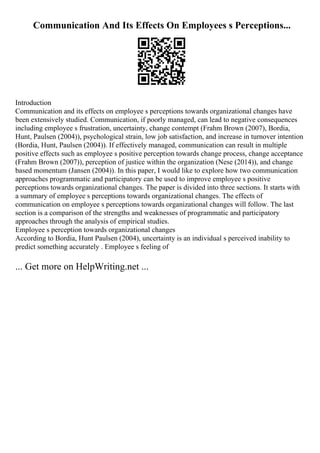 Communication And Its Effects On Employees s Perceptions...
Introduction
Communication and its effects on employee s perceptions towards organizational changes have
been extensively studied. Communication, if poorly managed, can lead to negative consequences
including employee s frustration, uncertainty, change contempt (Frahm Brown (2007), Bordia,
Hunt, Paulsen (2004)), psychological strain, low job satisfaction, and increase in turnover intention
(Bordia, Hunt, Paulsen (2004)). If effectively managed, communication can result in multiple
positive effects such as employee s positive perception towards change process, change acceptance
(Frahm Brown (2007)), perception of justice within the organization (Nese (2014)), and change
based momentum (Jansen (2004)). In this paper, I would like to explore how two communication
approaches programmatic and participatory can be used to improve employee s positive
perceptions towards organizational changes. The paper is divided into three sections. It starts with
a summary of employee s perceptions towards organizational changes. The effects of
communication on employee s perceptions towards organizational changes will follow. The last
section is a comparison of the strengths and weaknesses of programmatic and participatory
approaches through the analysis of empirical studies.
Employee s perception towards organizational changes
According to Bordia, Hunt Paulsen (2004), uncertainty is an individual s perceived inability to
predict something accurately . Employee s feeling of
... Get more on HelpWriting.net ...
 