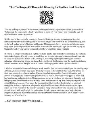 The Challenges Of Remocial Diversity In Fashion And Fashion
You are looking at yourself in the mirror, making those final adjustments before your audition.
Walking up the steps and it s finally your time to show off your beauty and you read a sign of
destruction that pauses your steps.
Netflix movie Supermodel a young girl from the Brooklyn housing projects goes from the
subway to the runway becoming one of the most sought after models in the fashion industry. But
in the high stakes world of fashion and beauty. Things aren t always as pretty and glamorous as
they seem. Realizing when she was invited to an audition and faced a sign on the door saying no
blacks allowed. If you were a woman of color how would this made you felt?
Diversity is a big word in fashion right now, but it can be hard to tell how committed the industry
is to make changes.When it comes to modeling, we ve seen increased representation of a variety
of races and ethnicities, there s still a journey to achieving anything resembling an accurate
reflection of the myriad people out there. Let s not forget that breaking into the modeling industry
is hard no matter what. Do you know it s more challenging to do so as a person of color?
Little has been said about the challenges black model s face once they make it past the casting stage.
African American women face racial diversity because of the shade of their skin, the texture of
their hair, or the sizes of their bodies.When a model of color get hits from all directions and
arrives backstage for a fashion week presentation, to realize artists are unequipped to work with
her hair texture and complexion. This experience serves to reinforce her otherness. I usually just
bring my own foundation with me before a show and come with my hair already straighten. said
model Brittany Manson. This sends the message that black models don t matter, at least not
enough for artists to style them adequately. We should care about this because we want equal
rights for every woman in the industry instead of being choosy about who can and can t. Black
models never, with single digit exceptions in a decade, appear on the cover of major fashion
magazines, because, as the black model Jourdan Dunn told the Guardian in 2013, people in the
industry say if you have a
... Get more on HelpWriting.net ...
 