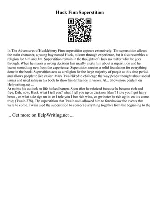 Huck Finn Superstition
In The Adventures of Huckleberry Finn superstition appears extensively. The superstition allows
the main character, a young boy named Huck, to learn through experience, but it also resembles a
religion for him and Jim. Superstition remain in the thoughts of Huck no matter what he goes
through. When he makes a wrong decision Jim usually alerts him about a superstition and he
learns something new from the experience. Superstition creates a solid foundation for everything
done in the book. Superstition acts as a religion for the large majority of people at this time period
and allows people to live easier. Mark Twainliked to challenge the way people thought about social
issues and used satire in his book to show his difference in views. At... Show more content on
Helpwriting.net ...
At points his outlook on life looked barren. Soon after he rejoiced because he became rich and
free, Dah, now, Huck, what I tell you? what I tell you up on Jackson Islan ? I tole you I got hairy
breas , en what s de sign un it: en I tole you I ben rich wins, en gwineter be rich ag in: en it s come
true; (Twain 278). The superstition that Twain used allowed him to foreshadow the events that
were to come. Twain used the superstition to connect everything together from the beginning to the
... Get more on HelpWriting.net ...
 