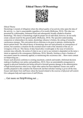 Ethical Theory Of Deontology
Ethical Theory
Deontology is morals of obligation where the ethical quality of an activity relies upon the idea of
the activity, i.e., hurt is unacceptable regardless of its results (McKenna, 2014). This idea was
presented by a philosopher, Immanuel Kant and subsequently broadly alluded as Kantian
deontology. The choice of deontology might be proper for an individual, however, do not really
create a decent result for the general public (McKenna, 2014). The specialist understanding
connection or relationship is by nature, deontology rehearse is broken, the setting of restorative
carelessness emerges. This convention drives clinicians to do great to patients, reinforcing the
doctor patient bond. The ethical theory of deontology does not look primarily at consequences of
actions, but examines a situation for the essential moral worth of the intention of the act, or
wrongness of the act. This theory of duty based ethics would apply to the issue of restrictive
restraint since ethically, the action of when to use or not to use restraint is dependent on the nurse s
intent as opposed to the consequence (McKenna, 2014). Morally, limiting a client s freedom of
movement cannot be commonly applied, so minimizing this occurrence and ... Show more content
on Helpwriting.net ...
Ensure such direction conforms to existing enactment, controls and models. (Informed decision
making in healthcare new policy and guidelines, 2012). Have an unmistakable arrangement in
regards to physical limitation just being utilized to forestall genuine damage in the administration
of high hazard practices when every single other option has been depleted. Ensure care staff is
suitably prepared to ably actualize the framework and that refresher training is given all the time.
Ensure individuals from staff know about the hazard related to the exercise of physical self control.
Give adequate help and supervision of staff (Nixon,
... Get more on HelpWriting.net ...
 