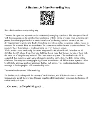 A Business At More Rewarding Way
Run a Business in more rewarding way
To come for a past due payment can be an extremely annoying experience. The annoyance linked
with this procedure can be remedied through the use of Billx online invoices. Even as the majority
people depend on paper invoices with the intention of performing business transactions, this
development can be erratic and deadly. Switching above to an online system is a suitable means to
nature of the business. Here are a number of the customs that online invoice systems are better. The
productivity of this medium is worth admiring for every business owner.
Whilst people create invoices by the use of programs like Word and Excel, their files are all
stored on their Pc s hard drive. This way that they should carry their laptops by way of them with
the intention of the gain way into their files. It moreover way that if the hard drive of a PC is
corrupted, then numerous years value of invoices possibly will be lost. The Billx online billing
eliminates this annoyance through placing files on an online record. This way that a person s files
be able to be accessed as of any computer that has web access. This creates maintain business
meetings in further people s offices noticeably easier.
The established means of Billx Invoicing
For freelance folks along with the owners of small business, the Billx invoice maker can be
tremendously useful. the way into files can be achieved throughout any computer, the business of
earlier invoices is done
... Get more on HelpWriting.net ...
 