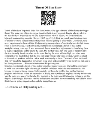 Threat Of Bias Essay
Threat of bias is an important issue that faces people. One type of threat of bias is the stereotype
threat. The worst part of the stereotype threat is that it is self imposed. People who are alert to
the possibility of prejudice are not one hypersensitive when it occurs, but their minds are
hijacked, undercutting potential (Berger, 2017, pg. 495). I think we can all say that at one time
or another we have stereotyped another person without getting to know them. I, however, have
never experienced a threat of bias. Unfortunately, two members of my family have in their many
years in the workforce. The first was my mother who experienced a threat of bias in the
workplace many years ago. It was an unusual day at work due a high executive boss being there
to oversee operations and to talk to the team. My mother was a part of a team of people where
she was the only female member on the team. During the team with the high executive some
comments were made to her that she was just hired because she was a woman, wasn t as smart
as her male co workers, and didn t view work as seriously as them. The result of this incident I
find very insightful because her co workers were upset and appalled by what their boss had said to
her during the mean.... Show more content on Helpwriting.net ...
She also experienced a threat of bias in the workplace many years ago. She had the opportunity
to work in a law office right after she got married. However, soon after she was married she
became pregnant with my cousin. Unfortunately, her boss did not like that she had become
pregnant and decided to fire her because of it. Sadly, she experienced heighted anxiety because she
was the main provider of her family. Her husband at the time was still attending college to get his
degree. Even though, this was a terrible incident that shouldn t have occurred my aunt did not allow
this to have a lasting impact on her and she started her own
... Get more on HelpWriting.net ...
 