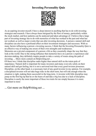 Investing Personality Quiz
As an aspiring investor myself, I have a deep interest in anything that has to do with investing
strategies and research. I have always been intrigued by the flow of money, particularly within
the stock market, and how patterns can be analyzed and taken advantage of. I believe that a large
part of investing strategy has to do with memories of what has worked in the past and what has
not worked, as well as major events that can alter investing decisions. A person s natural skill and
discipline can also have a profound effect on their investment strategies and successes. With so
many factors influencing a person s investing success, I think that the Investing Personality Quiz is
an effective way of making one aware of their own strengths and weaknesses.
Memories are a pivotal component of a person s life as they essentially shape the way that they
look at the world. Due to the strong influence that memories have on a person s experiences and
decision making, they definitely inspire people to take a variety of routes along the path of
investing. ... Show more content on Helpwriting.net ...
Of these two, I think that discipline ranks higher than natural skill on the totem pole of
importance. Natural skill is important for many investors and many even rely solely on their
natural skill and gut feeling, but it is not a universal trait that every good investor possesses.
Discipline, on the other hand, is a necessary trait of any good investor in my opinion. For example,
a disciplined investor will not take huge risks in the short term, but will risk enough when the
situation is right, making them successful in the long term. A investor with little discipline may
jump on the first big tip that he or she hears of and take a big loss due to a lack of discipline.
Discipline is easily the more important of these two traits for me simply because it is more
important to more
... Get more on HelpWriting.net ...
 