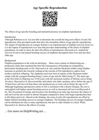 Age Specific Reproduction
The effects of age specific breeding and matriarch presence on elephant reproduction
Introduction
Although Robinson et al. was not able to determine the overall the long term effects of early life
reproduction, they provided results that show the immediate effects of age specific reproduction.
The impact of reproduction on younger females is an important part of elephant survival, however,
it is the impact of reproduction over time that provides understanding of the future of elephant
populations. In order to show the later life effects of reproduction, Hayward et al. studied the
survival of calves and annual breeding success of elephants throughout their lives and into their
older age.
Background
Elephant populations in the wild are declining ... Show more content on Helpwriting.net ...
produced a study that examined the later life consequences of breeding on a population,
particularly breeding early in life. Hayward et al. also used the Myanmar timber camp Elephas
maximus to perform the research, looking at the records of 416 reproductive captive born
mothers and their offspring. The elephants used were from 8 regions of the Myanmar timber
camps with the youngest breeding being 5 years of age and the oldest being 53. The mean age
at the first birth of offspring was 19.48 years with the maximum number of lifetime calves being
10 calves. Hayward et al. discovered that individuals who didn t produce calves before the age of
19 had lower calf survival than those who produced one or more calves before the age of 19.
Although beginning reproduction earlier in life is correlated with a shorter lifespan, the cost is
outweighed with higher annual breeding success as well as increased calf survival (Hayward et
al). The investment of energy and resources into breeding at an early age increases the chance of
calf survival but also results in shorter lifespans compared to those who begin reproduction later
in life (Hayward et al.). Based on the findings, the costs of early life reproduction are offset by
higher lifetime breeding success in younger elephants. The breeding success of younger elephants
can be attributed not only to early reproduction, but also to older females in a herd. While
Hayward et al. observes the effects of young
... Get more on HelpWriting.net ...
 