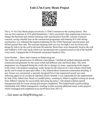 Unit 2.7m Carty Meats Project
The в‚¬6.7m Carty Meats project involved a 3,720m2 extension to the existing factory. This
was my first exposure to CFA piled foundations. I led a successful value engineering exercise to
change the basement and exterior retaining walls specifications from RC concrete to precast
concrete, saving valuable time on the construction programme and reducing H S risks during
construction. I co ordinated the logistical planning for the 324m3 basement concrete pours and
643m3 ground floor slab. The external retaining wall was over 5m high, I was involved in the
design by Sisk to tie the wall to the back fill material. Dowel bars were chemically fixed to the wall
and welded to A393 steel mesh which was incorporated into a poured screed on top of the backfill
every metre. I prepared the O M manuals and project handover files.
From October ... Show more content on Helpwriting.net ...
The works were spread across 16 different zones/phases. I drafted all method statement and the
construction programmes for the zones which had different start and finish dates. The work
programme was elongated during the works due to changes in zones, sequencing at the request
of the client. I developed a temporary works design for the removal of a steel column which held
up the roof to create an open plan office. I also learned about cleanroom construction detailing. A
new freezer was constructed, a specially designed Flow Crete engineered screed was used,
following approval of a technical submittal which I drafted. I was responsible for the implemented
by Sisk of the Abbott Zero Waste to Landfill policy, resulting in Abbott Longford winning an award
from Abbott Corporate for successfully delivering the policy. I developed a defects period
management plan for issues arising post project completion. This helped build a good working
relationship with Abbott management, resulting in Sisk securing additional minor works projects
which I managed and completed on an on/off basis from 2011 to
... Get more on HelpWriting.net ...
 