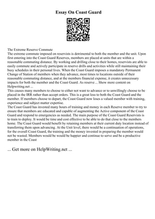 Essay On Coast Guard
The Extreme Reserve Commute
The extreme commute imposed on reservists is detrimental to both the member and the unit. Upon
first entering into the Coast Guard Reserves, members are placed at units that are within a
reasonable commuting distance. By working and drilling close to their homes, reservists are able to
easily commute and actively participate in reserve drills and activities while still maintaining their
busy schedules in their personal lives. When the Coast Guard imposes a mandatory Permanent
Change of Station of members when they advance, most times to locations outside of their
reasonable commuting distance, and at the members financial expense, it creates unnecessary
impacts for both the member and the Coast Guard. As reserve ... Show more content on
Helpwriting.net ...
This causes many members to choose to either not want to advance or to unwillingly choose to be
placed in the IRR rather than accept orders. This is a great loss to both the Coast Guard and the
member. If members choose to depart, the Coast Guard now loses a valued member with training,
experience and subject matter expertise.
The Coast Guard has invested many hours of training and money in each Reserve member to try to
ensure that members are educated and capable of augmenting the Active component of the Coast
Guard and respond to emergencies as needed. The main purpose of the Coast Guard Reservists is
to train to deploy. It would be time and cost effective to be able to do that close to the members
home. The Coast Guard would benefit by retaining members at their current duty location instead of
transferring them upon advancing. At the Unit level, there would be a continuation of operations,
for the overall Coast Guard, the training and the money invested in preparing the member would
not be wasted. Members would be would be happier and continue to serve and be a productive
member in the Coast
... Get more on HelpWriting.net ...
 
