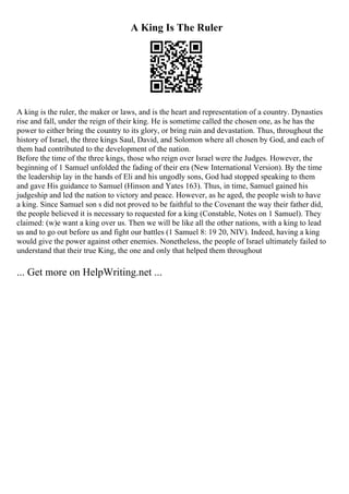 A King Is The Ruler
A king is the ruler, the maker or laws, and is the heart and representation of a country. Dynasties
rise and fall, under the reign of their king. He is sometime called the chosen one, as he has the
power to either bring the country to its glory, or bring ruin and devastation. Thus, throughout the
history of Israel, the three kings Saul, David, and Solomon where all chosen by God, and each of
them had contributed to the development of the nation.
Before the time of the three kings, those who reign over Israel were the Judges. However, the
beginning of 1 Samuel unfolded the fading of their era (New International Version). By the time
the leadership lay in the hands of Eli and his ungodly sons, God had stopped speaking to them
and gave His guidance to Samuel (Hinson and Yates 163). Thus, in time, Samuel gained his
judgeship and led the nation to victory and peace. However, as he aged, the people wish to have
a king. Since Samuel son s did not proved to be faithful to the Covenant the way their father did,
the people believed it is necessary to requested for a king (Constable, Notes on 1 Samuel). They
claimed: (w)e want a king over us. Then we will be like all the other nations, with a king to lead
us and to go out before us and fight our battles (1 Samuel 8: 19 20, NIV). Indeed, having a king
would give the power against other enemies. Nonetheless, the people of Israel ultimately failed to
understand that their true King, the one and only that helped them throughout
... Get more on HelpWriting.net ...
 