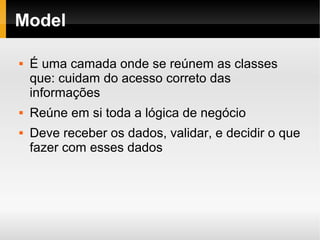    
Model
 É uma camada onde se reúnem as classes
que: cuidam do acesso correto das
informações
 Reúne em si toda a lógica de negócio
 Deve receber os dados, validar, e decidir o que
fazer com esses dados
 