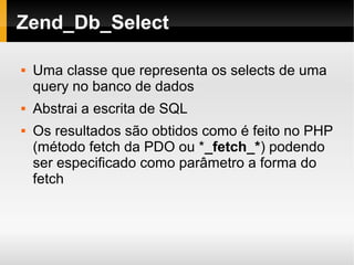   
Zend_Db_Select
 Uma classe que representa os selects de uma
query no banco de dados
 Abstrai a escrita de SQL
 Os resultados são obtidos como é feito no PHP
(método fetch da PDO ou *_fetch_*) podendo
ser especificado como parâmetro a forma do
fetch
 