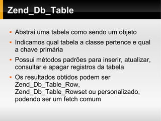    
Zend_Db_Table
 Abstrai uma tabela como sendo um objeto
 Indicamos qual tabela a classe pertence e qual
a chave primária
 Possui métodos padrões para inserir, atualizar,
consultar e apagar registros da tabela
 Os resultados obtidos podem ser
Zend_Db_Table_Row,
Zend_Db_Table_Rowset ou personalizado,
podendo ser um fetch comum
 
