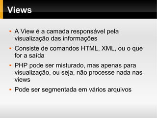    
Views
 A View é a camada responsável pela
visualização das informações
 Consiste de comandos HTML, XML, ou o que
for a saída
 PHP pode ser misturado, mas apenas para
visualização, ou seja, não processe nada nas
views
 Pode ser segmentada em vários arquivos
 