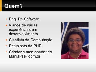    
Quem?
 Eng. De Software
 6 anos de várias
experiências em
desenvolvimento
 Cientista da Computação
 Entusiasta do PHP
 Criador e mantenedor do
ManjaPHP.com.br
 