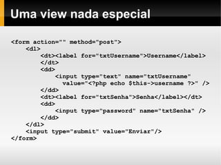    
Uma view nada especial
<form action="" method="post">
<dl>
<dt><label for="txtUsername">Username</label>
</dt>
<dd>
<input type="text" name="txtUsername"
value="<?php echo $this->username ?>" />
</dd>
<dt><label for="txtSenha">Senha</label></dt>
<dd>
<input type="password" name="txtSenha" />
</dd>
</dl>
<input type="submit" value="Enviar"/>
</form>
 