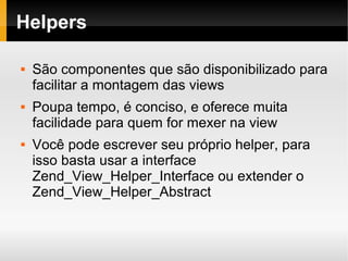    
Helpers
 São componentes que são disponibilizado para
facilitar a montagem das views
 Poupa tempo, é conciso, e oferece muita
facilidade para quem for mexer na view
 Você pode escrever seu próprio helper, para
isso basta usar a interface
Zend_View_Helper_Interface ou extender o
Zend_View_Helper_Abstract
 