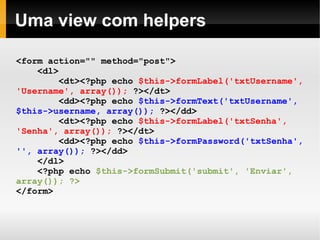    
Uma view com helpers
<form action="" method="post">
<dl>
<dt><?php echo $this->formLabel('txtUsername',
'Username', array()); ?></dt>
<dd><?php echo $this->formText('txtUsername',
$this->username, array()); ?></dd>
<dt><?php echo $this->formLabel('txtSenha',
'Senha', array()); ?></dt>
<dd><?php echo $this->formPassword('txtSenha',
'', array()); ?></dd>
</dl>
<?php echo $this->formSubmit('submit', 'Enviar',
array()); ?>
</form>
 