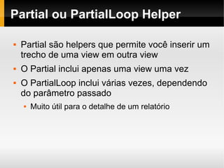    
Partial ou PartialLoop Helper
 Partial são helpers que permite você inserir um
trecho de uma view em outra view
 O Partial inclui apenas uma view uma vez
 O PartialLoop inclui várias vezes, dependendo
do parâmetro passado
 Muito útil para o detalhe de um relatório
 