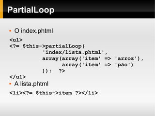   
PartialLoop
 O index.phtml
<ul>
<?= $this->partialLoop(
'index/lista.phtml',
array(array('item' => 'arroz'),
array('item' => 'pão')
)); ?>
</ul>
 A lista.phtml
<li><?= $this->item ?></li>
 