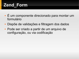    
Zend_Form
 É um componente direcionado para montar um
formulário
 Dispõe de validações e filtragem dos dados
 Pode ser criado a partir de um arquivo de
configuração, ou via codificação
 