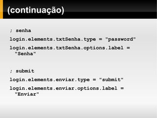    
(continuação)
; senha
login.elements.txtSenha.type = "password"
login.elements.txtSenha.options.label =
"Senha"
; submit
login.elements.enviar.type = "submit"
login.elements.enviar.options.label =
"Enviar"
 