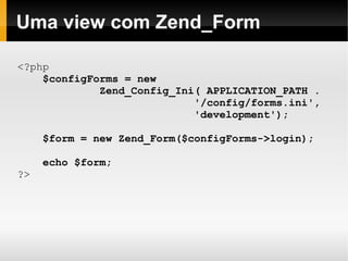    
Uma view com Zend_Form
<?php
$configForms = new
Zend_Config_Ini( APPLICATION_PATH .
'/config/forms.ini',
'development');
$form = new Zend_Form($configForms->login);
echo $form;
?>
 