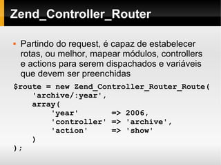    
Zend_Controller_Router
 Partindo do request, é capaz de estabelecer
rotas, ou melhor, mapear módulos, controllers
e actions para serem dispachados e variáveis
que devem ser preenchidas
$route = new Zend_Controller_Router_Route(
'archive/:year',
array(
'year' => 2006,
'controller' => 'archive',
'action' => 'show'
)
);
 