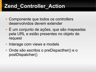    
Zend_Controller_Action
 Componente que todos os controllers
desenvolvidos devem extender
 É um conjunto de ações, que são mapeadas
pela URL e estão presentes no objeto de
request
 Interage com views e models
 Onde são escritos o preDispacther() e o
postDispatcher()
 