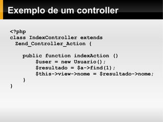    
Exemplo de um controller
<?php
class IndexController extends
Zend_Controller_Action {
public function indexAction ()
$user = new Usuario();
$resultado = $a->find(1);
$this->view->nome = $resultado->nome;
}
}
 