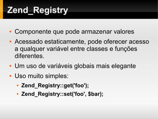    
Zend_Registry
 Componente que pode armazenar valores
 Acessado estaticamente, pode oferecer acesso
a qualquer variável entre classes e funções
diferentes.
 Um uso de variáveis globais mais elegante
 Uso muito simples:
 Zend_Registry::get('foo');
 Zend_Registry::set('foo', $bar);
 