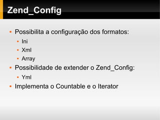    
Zend_Config
 Possibilita a configuração dos formatos:
 Ini
 Xml
 Array
 Possibilidade de extender o Zend_Config:
 Yml
 Implementa o Countable e o Iterator
 