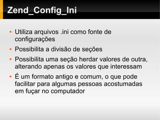    
Zend_Config_Ini
 Utiliza arquivos .ini como fonte de
configurações
 Possibilita a divisão de seções
 Possibilita uma seção herdar valores de outra,
alterando apenas os valores que interessam
 É um formato antigo e comum, o que pode
facilitar para algumas pessoas acostumadas
em fuçar no computador
 