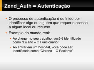    
Zend_Auth = Autenticação
 O processo de autenticação é definido por
identificar algo ou alguém que requer o acesso
a algum local ou recurso
 Exemplo do mundo real:
 Ao chegar no seu trabalho, você é identificado
como “Fulano – O Funcionário”.
 Ao entrar em um hospital, você pode ser
identificado como “Cicrano – O Paciente”
 