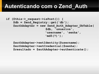    
Autenticando com o Zend_Auth
if ($this->_request->isPost()) {
$db = Zend_Registry::get('db');
$authAdapter = new Zend_Auth_Adapter_DbTable(
$db, 'usuarios',
'username', 'senha',
'md5(?)');
$authAdapter->setIdentity($username);
$authAdapter->setCredential($senha);
$resultado = $authAdapter->authenticate();
 